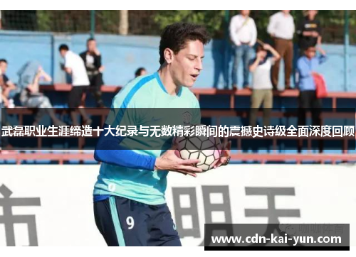 武磊职业生涯缔造十大纪录与无数精彩瞬间的震撼史诗级全面深度回顾 武磊职业生涯缔造十大纪录与无数精彩瞬间的震撼史诗级全面深度回顾