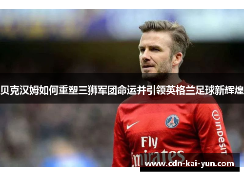 贝克汉姆如何重塑三狮军团命运并引领英格兰足球新辉煌 贝克汉姆如何重塑三狮军团命运并引领英格兰足球新辉煌