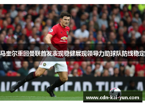 马奎尔重回曼联首发表现稳健展现领导力助球队防线稳定