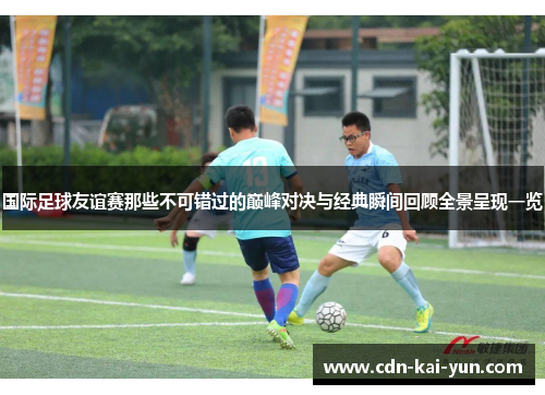 国际足球友谊赛那些不可错过的巅峰对决与经典瞬间回顾全景呈现一览 国际足球友谊赛那些不可错过的巅峰对决与经典瞬间回顾全景呈现一览